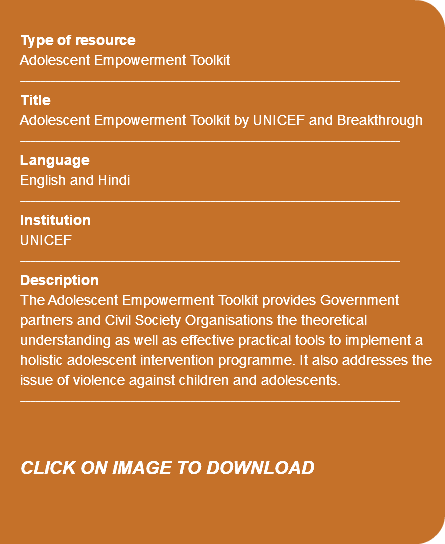 &nbsp;Type of resource Adolescent Empowerment Toolkit ---------------------------------------------------------------------------- Title Adolescent Empowerment Toolkit by UNICEF and Breakthrough ---------------------------------------------------------------------------- Language English and Hindi ---------------------------------------------------------------------------- Institution UNICEF ---------------------------------------------------------------------------- Description The Adolescent Empowerment Toolkit provides Government partners and Civil Society Organisations the theoretical understanding as well as effective practical tools to implement a holistic adolescent intervention programme. It also addresses the issue of violence against children and adolescents. ---------------------------------------------------------------------------- CLICK ON IMAGE TO DOWNLOAD 
