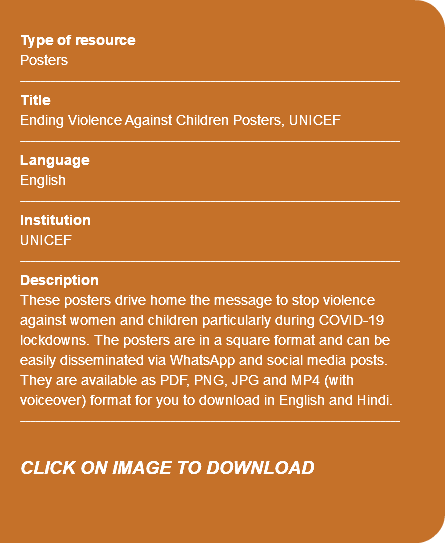 &nbsp;Type of resource Posters ---------------------------------------------------------------------------- Title Ending Violence Against Children Posters, UNICEF ---------------------------------------------------------------------------- Language English ---------------------------------------------------------------------------- Institution UNICEF ---------------------------------------------------------------------------- Description These posters drive home the message to stop violence against women and children particularly during COVID-19 lockdowns. The posters are in a square format and can be easily disseminated via WhatsApp and social media posts. They are available as PDF, PNG, JPG and MP4 (with voiceover) format for you to download in English and Hindi. ---------------------------------------------------------------------------- CLICK ON IMAGE TO DOWNLOAD 