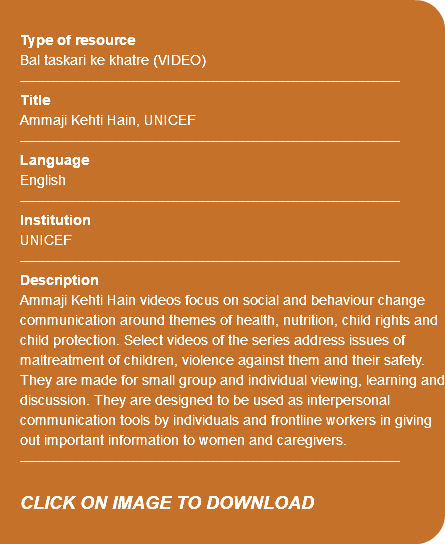 &nbsp;Type of resource Bal taskari ke khatre (VIDEO) ---------------------------------------------------------------------------- Title Ammaji Kehti Hain, UNICEF ---------------------------------------------------------------------------- Language English ---------------------------------------------------------------------------- Institution UNICEF ---------------------------------------------------------------------------- Description Ammaji Kehti Hain videos focus on social and behaviour change communication around themes of health, nutrition, child rights and child protection. Select videos of the series address issues of maltreatment of children, violence against them and their safety. They are made for small group and individual viewing, learning and discussion. They are designed to be used as interpersonal communication tools by individuals and frontline workers in giving out important information to women and caregivers. ---------------------------------------------------------------------------- CLICK ON IMAGE TO DOWNLOAD 