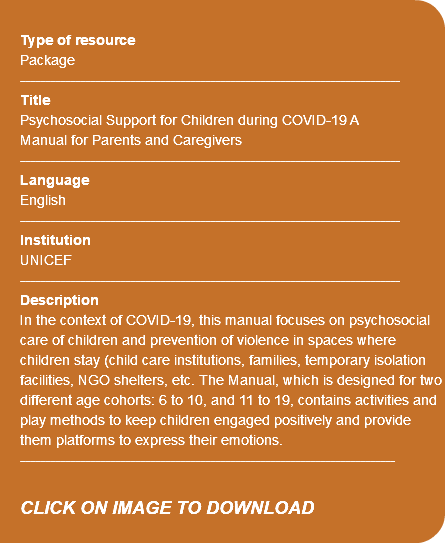 &nbsp;Type of resource Package ---------------------------------------------------------------------------- Title Psychosocial Support for Children during COVID-19 A Manual for Parents and Caregivers ---------------------------------------------------------------------------- Language English ---------------------------------------------------------------------------- Institution UNICEF ---------------------------------------------------------------------------- Description In the context of COVID-19, this manual focuses on psychosocial care of children and prevention of violence in spaces where children stay (child care institutions, families, temporary isolation facilities, NGO shelters, etc. The Manual, which is designed for two different age cohorts: 6 to 10, and 11 to 19, contains activities and play methods to keep children engaged positively and provide them platforms to express their emotions. --------------------------------------------------------------------------- CLICK ON IMAGE TO DOWNLOAD 
