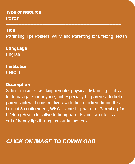 &nbsp;Type of resource Poster ---------------------------------------------------------------------------- Title Parenting Tips Posters, WHO and Parenting for Lifelong Health ---------------------------------------------------------------------------- Language English ---------------------------------------------------------------------------- Institution UNICEF ---------------------------------------------------------------------------- Description School closures, working remote, physical distancing — it's a lot to navigate for anyone, but especially for parents. To help parents interact constructively with their children during this time of 3 confinement, WHO teamed up with the Parenting for Lifelong Health initiative to bring parents and caregivers a set of handy tips through colourful posters. --------------------------------------------------------------------------- CLICK ON IMAGE TO DOWNLOAD 