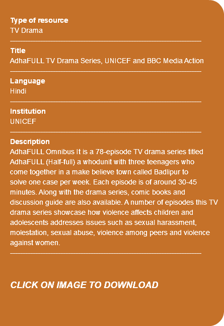 &nbsp;Type of resource TV Drama ---------------------------------------------------------------------------- Title AdhaFULL TV Drama Series, UNICEF and BBC Media Action ---------------------------------------------------------------------------- Language Hindi ---------------------------------------------------------------------------- Institution UNICEF ---------------------------------------------------------------------------- Description AdhaFULL Omnibus It is a 78-episode TV drama series titled AdhaFULL (Half-full) a whodunit with three teenagers who come together in a make believe town called Badlipur to solve one case per week. Each episode is of around 30-45 minutes. Along with the drama series, comic books and discussion guide are also available. A number of episodes this TV drama series showcase how violence affects children and adolescents addresses issues such as sexual harassment, molestation, sexual abuse, violence among peers and violence against women. ---------------------------------------------------------------------------- CLICK ON IMAGE TO DOWNLOAD 