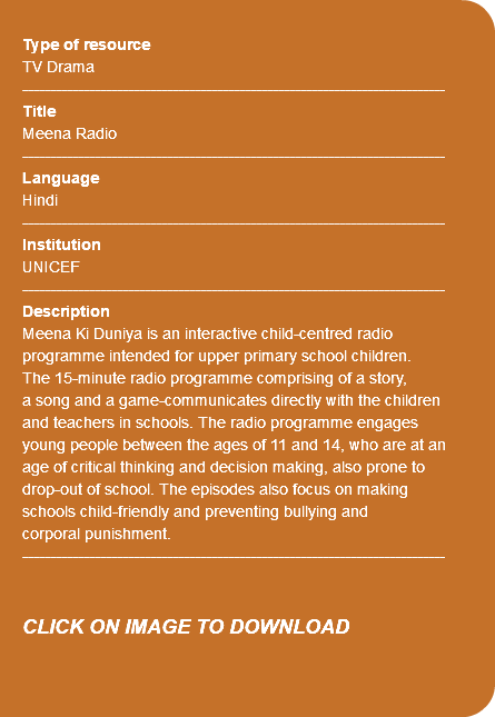 &nbsp;Type of resource TV Drama ---------------------------------------------------------------------------- Title Meena Radio ---------------------------------------------------------------------------- Language Hindi ---------------------------------------------------------------------------- Institution UNICEF ---------------------------------------------------------------------------- Description Meena Ki Duniya is an interactive child-centred radio programme intended for upper primary school children. The 15-minute radio programme comprising of a story, a song and a game-communicates directly with the children and teachers in schools. The radio programme engages young people between the ages of 11 and 14, who are at an age of critical thinking and decision making, also prone to drop-out of school. The episodes also focus on making schools child-friendly and preventing bullying and corporal punishment. ---------------------------------------------------------------------------- CLICK ON IMAGE TO DOWNLOAD 
