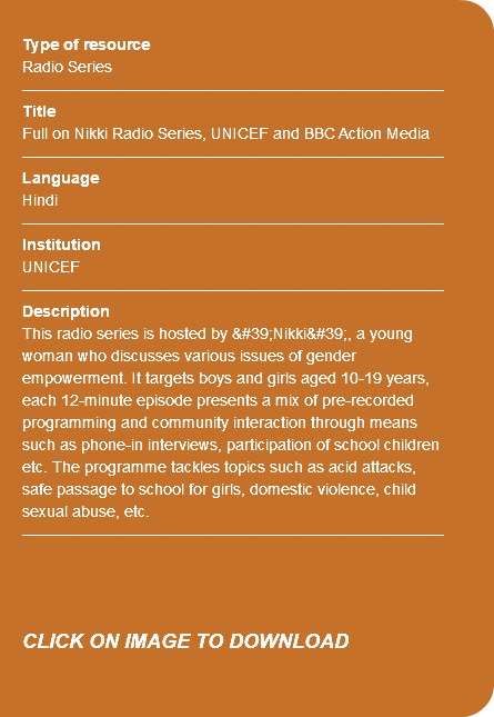 &nbsp;Type of resource Radio Series ---------------------------------------------------------------------------- Title Full on Nikki Radio Series, UNICEF and BBC Action Media ---------------------------------------------------------------------------- Language Hindi ---------------------------------------------------------------------------- Institution UNICEF ---------------------------------------------------------------------------- Description This radio series is hosted by 'Nikki', a young woman who discusses various issues of gender empowerment. It targets boys and girls aged 10-19 years, each 12-minute episode presents a mix of pre-recorded programming and community interaction through means such as phone-in interviews, participation of school children etc. The programme tackles topics such as acid attacks, safe passage to school for girls, domestic violence, child sexual abuse, etc. ---------------------------------------------------------------------------- CLICK ON IMAGE TO DOWNLOAD 
