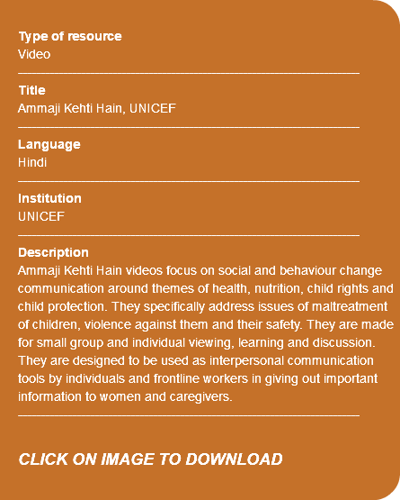 &nbsp;Type of resource Video ---------------------------------------------------------------------------- Title Ammaji Kehti Hain, UNICEF ---------------------------------------------------------------------------- Language Hindi ---------------------------------------------------------------------------- Institution UNICEF ---------------------------------------------------------------------------- Description Ammaji Kehti Hain videos focus on social and behaviour change communication around themes of health, nutrition, child rights and child protection. They specifically address issues of maltreatment of children, violence against them and their safety. They are made for small group and individual viewing, learning and discussion. They are designed to be used as interpersonal communication tools by individuals and frontline workers in giving out important information to women and caregivers. ---------------------------------------------------------------------------- CLICK ON IMAGE TO DOWNLOAD 