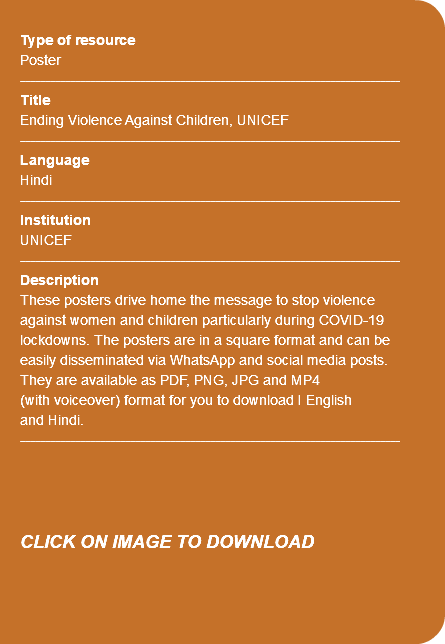&nbsp;Type of resource Poster ---------------------------------------------------------------------------- Title Ending Violence Against Children, UNICEF ---------------------------------------------------------------------------- Language Hindi ---------------------------------------------------------------------------- Institution UNICEF ---------------------------------------------------------------------------- Description These posters drive home the message to stop violence against women and children particularly during COVID-19 lockdowns. The posters are in a square format and can be easily disseminated via WhatsApp and social media posts. They are available as PDF, PNG, JPG and MP4 (with voiceover) format for you to download I English and Hindi. ---------------------------------------------------------------------------- CLICK ON IMAGE TO DOWNLOAD 