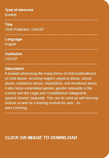 &nbsp;Type of resource Booklet ---------------------------------------------------------------------------- Title Child Protection, UNICEF ---------------------------------------------------------------------------- Language English ---------------------------------------------------------------------------- Institution UNICEF ---------------------------------------------------------------------------- Description A booklet addressing the many forms of child maltreatment or child abuse, including neglect, physical abuse, sexual abuse, substance abuse, exploitation, and emotional abuse. It also helps understand gender, gender inequality in the country and the Legal and Constitutional Safeguards against Gender Inequality. This can be used as self-learning module as well as a training module for peer - to - peer Learning. ---------------------------------------------------------------------------- CLICK ON IMAGE TO DOWNLOAD 