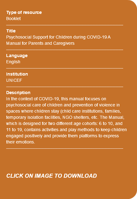 &nbsp;Type of resource Booklet ---------------------------------------------------------------------------- Title Psychosocial Support for Children during COVID-19 A Manual for Parents and Caregivers ---------------------------------------------------------------------------- Language English ---------------------------------------------------------------------------- Institution UNICEF ---------------------------------------------------------------------------- Description In the context of COVID-19, this manual focuses on psychosocial care of children and prevention of violence in spaces where children stay (child care institutions, families, temporary isolation facilities, NGO shelters, etc. The Manual, which is designed for two different age cohorts: 6 to 10, and 11 to 19, contains activities and play methods to keep children engaged positively and provide them platforms to express their emotions. ---------------------------------------------------------------------------- CLICK ON IMAGE TO DOWNLOAD 