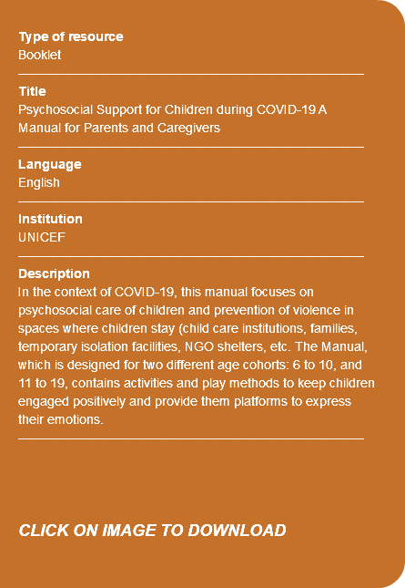 &nbsp;Type of resource Booklet ---------------------------------------------------------------------------- Title Psychosocial Support for Children during COVID-19 A Manual for Parents and Caregivers ---------------------------------------------------------------------------- Language English ---------------------------------------------------------------------------- Institution UNICEF ---------------------------------------------------------------------------- Description In the context of COVID-19, this manual focuses on psychosocial care of children and prevention of violence in spaces where children stay (child care institutions, families, temporary isolation facilities, NGO shelters, etc. The Manual, which is designed for two different age cohorts: 6 to 10, and 11 to 19, contains activities and play methods to keep children engaged positively and provide them platforms to express their emotions. ---------------------------------------------------------------------------- CLICK ON IMAGE TO DOWNLOAD 