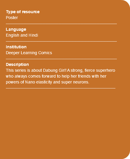 &nbsp;Type of resource Poster ---------------------------------------------------------------------------- Language English and Hindi ---------------------------------------------------------------------------- Institution Deeper Learning Comics ---------------------------------------------------------------------------- Description This series is about Dabung Girl! A strong, fierce superhero who always comes forward to help her friends with her powers of Nano elasticity and super neurons. --------------------------------------------------------------------------- 