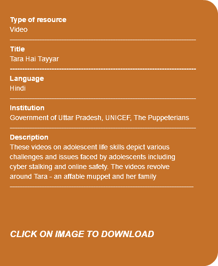 &nbsp;Type of resource Video ---------------------------------------------------------------------------- Title Tara Hai Tayyar ---------------------------------------------------------------------------- Language Hindi ---------------------------------------------------------------------------- Institution Government of Uttar Pradesh, UNICEF, The Puppeterians ---------------------------------------------------------------------------- Description These videos on adolescent life skills depict various challenges and issues faced by adolescents including cyber stalking and online safety. The videos revolve around Tara - an affable muppet and her family --------------------------------------------------------------------------- CLICK ON IMAGE TO DOWNLOAD 