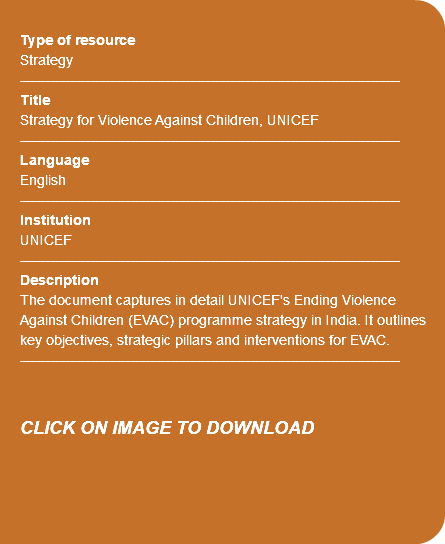 &nbsp;Type of resource Strategy ---------------------------------------------------------------------------- Title Strategy for Violence Against Children, UNICEF ---------------------------------------------------------------------------- Language English ---------------------------------------------------------------------------- Institution UNICEF ---------------------------------------------------------------------------- Description The document captures in detail UNICEF's Ending Violence Against Children (EVAC) programme strategy in India. It outlines key objectives, strategic pillars and interventions for EVAC. ---------------------------------------------------------------------------- CLICK ON IMAGE TO DOWNLOAD 