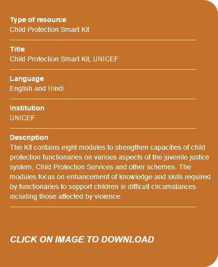 &nbsp;Type of resource Child Protection Smart Kit ---------------------------------------------------------------------------- Title Child Protection Smart Kit, UNICEF ---------------------------------------------------------------------------- Language English and Hindi ---------------------------------------------------------------------------- Institution UNICEF ---------------------------------------------------------------------------- Description The Kit contains eight modules to strengthen capacities of child protection functionaries on various aspects of the juvenile justice system, Child Protection Services and other schemes. The modules focus on enhancement of knowledge and skills required by functionaries to support children in difficult circumstances including those affected by violence. ---------------------------------------------------------------------------- CLICK ON IMAGE TO DOWNLOAD 